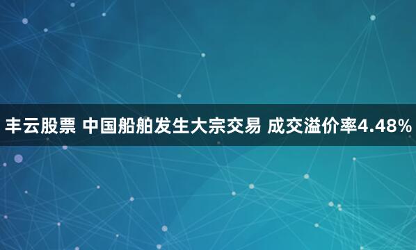 丰云股票 中国船舶发生大宗交易 成交溢价率4.48%