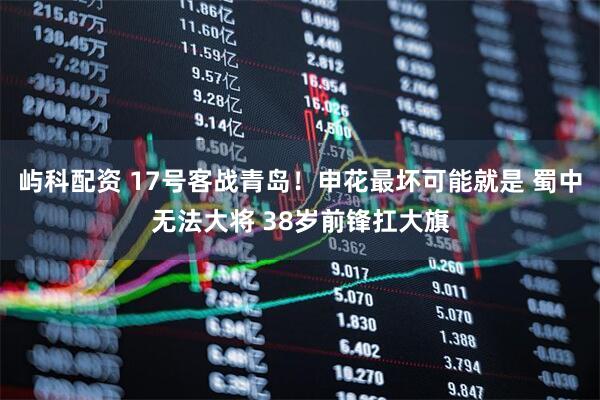 屿科配资 17号客战青岛！申花最坏可能就是 蜀中无法大将 38岁前锋扛大旗