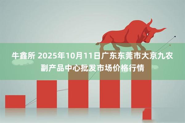 牛鑫所 2025年10月11日广东东莞市大京九农副产品中心批发市场价格行情