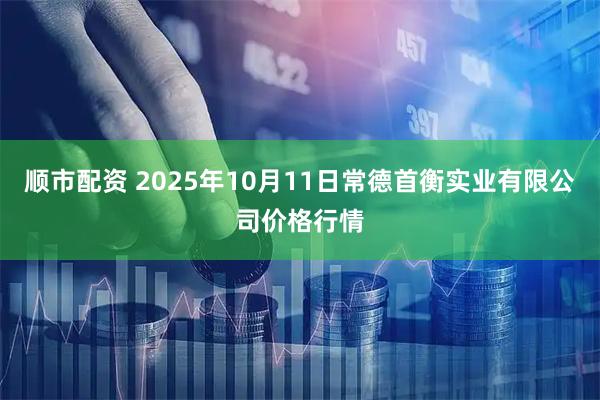 顺市配资 2025年10月11日常德首衡实业有限公司价格行情