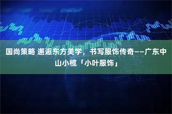 国尚策略 邂逅东方美学,书写服饰传奇——广东中山小榄「小叶服饰」