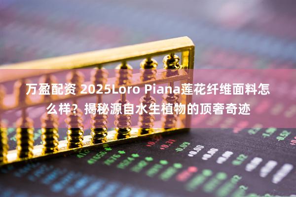 万盈配资 2025Loro Piana莲花纤维面料怎么样?揭秘源自水生植物的顶奢奇迹