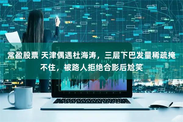 常盈股票 天津偶遇杜海涛,三层下巴发量稀疏掩不住,被路人拒绝合影后尬笑