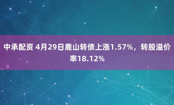 中承配资 4月29日鹿山转债上涨1.57%，转股溢价率18.12%