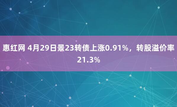 惠红网 4月29日景23转债上涨0.91%，转股溢价率21.3%