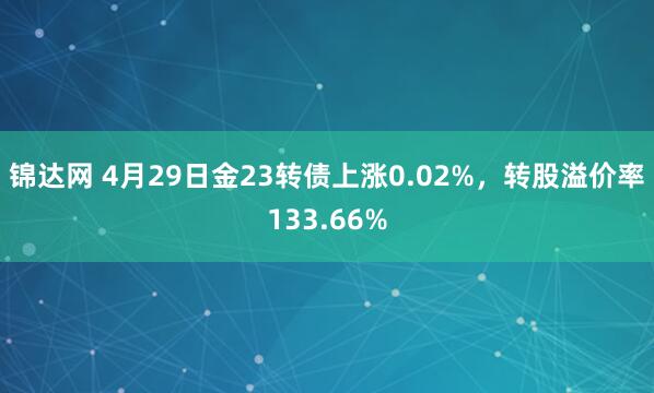 锦达网 4月29日金23转债上涨0.02%，转股溢价率133.66%