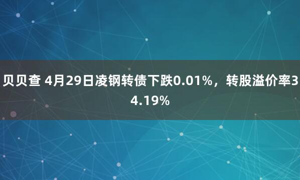 贝贝查 4月29日凌钢转债下跌0.01%，转股溢价率34.19%