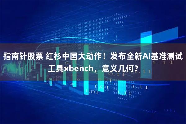 指南针股票 红杉中国大动作！发布全新AI基准测试工具xbench，意义几何？