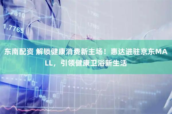 东南配资 解锁健康消费新主场！惠达进驻京东MALL，引领健康卫浴新生活