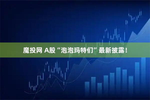 魔投网 A股“泡泡玛特们”最新披露！