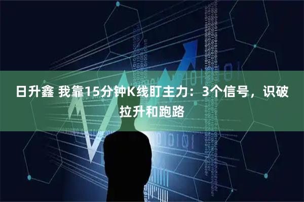 日升鑫 我靠15分钟K线盯主力：3个信号，识破拉升和跑路