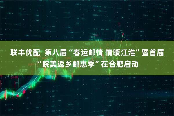 联丰优配  第八届“春运邮情 情暖江淮”暨首届“皖美返乡邮惠季”在合肥启动