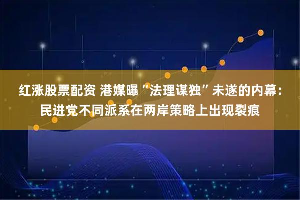 红涨股票配资 港媒曝“法理谋独”未遂的内幕：民进党不同派系在两岸策略上出现裂痕
