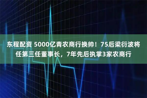 东程配资 5000亿青农商行换帅！75后梁衍波将任第三任董事长，7年先后执掌3家农商行