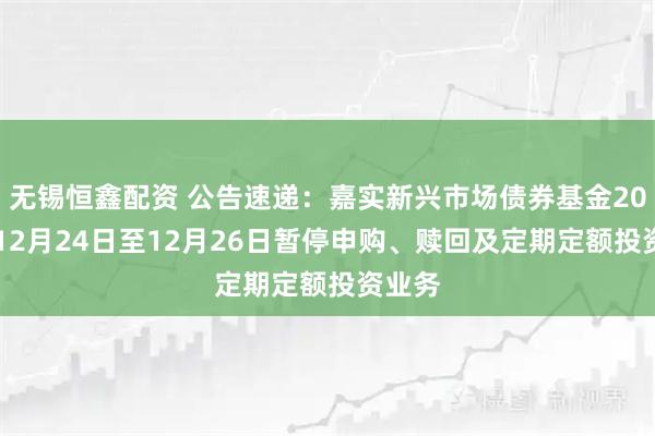 无锡恒鑫配资 公告速递：嘉实新兴市场债券基金2025年12月24日至12月26日暂停申购、赎回及定期定额投资业务