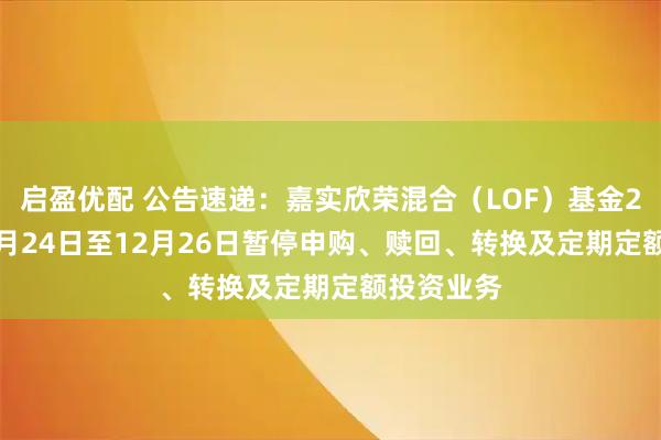 启盈优配 公告速递：嘉实欣荣混合（LOF）基金2025年12月24日至12月26日暂停申购、赎回、转换及定期定额投资业务