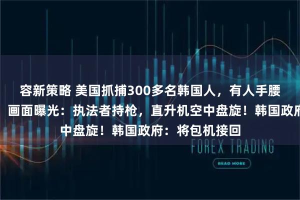 容新策略 美国抓捕300多名韩国人,有人手腰脚均铐上铁链!画面曝光:执法者持枪,直升机空中盘旋!韩国政府:将包机接回