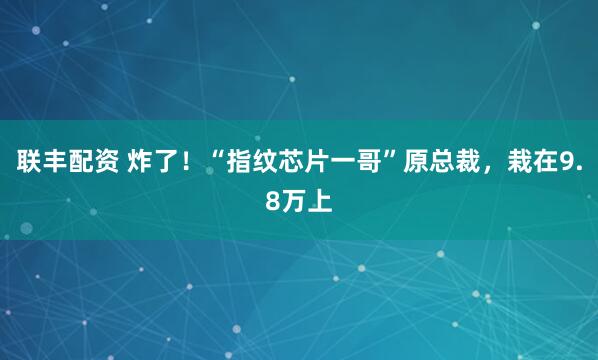 联丰配资 炸了！“指纹芯片一哥”原总裁，栽在9.8万上