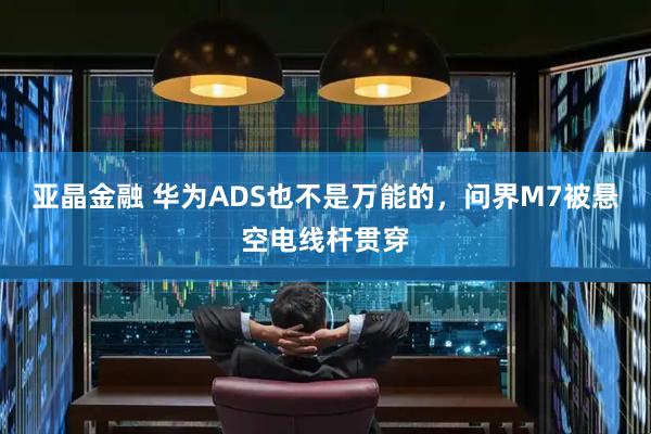 亚晶金融 华为ADS也不是万能的，问界M7被悬空电线杆贯穿